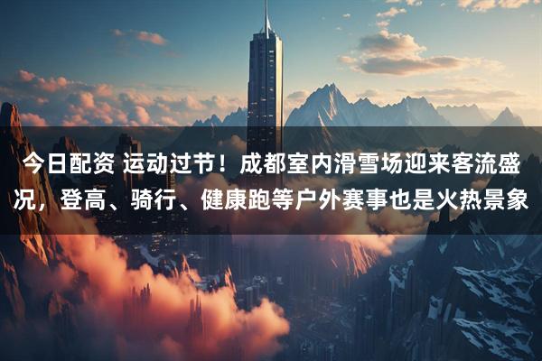 今日配资 运动过节！成都室内滑雪场迎来客流盛况，登高、骑行、健康跑等户外赛事也是火热景象