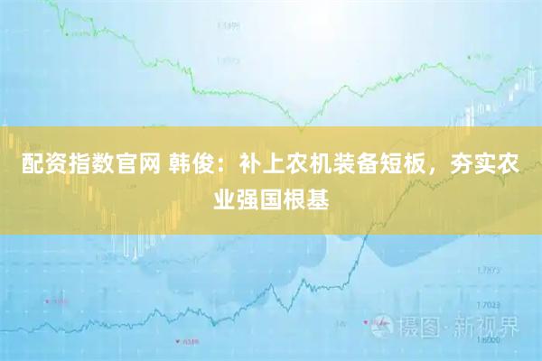 配资指数官网 韩俊：补上农机装备短板，夯实农业强国根基