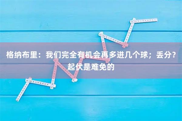 格纳布里：我们完全有机会再多进几个球；丢分？起伏是难免的