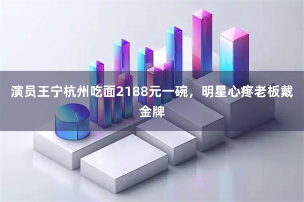 演员王宁杭州吃面2188元一碗，明星心疼老板戴金牌