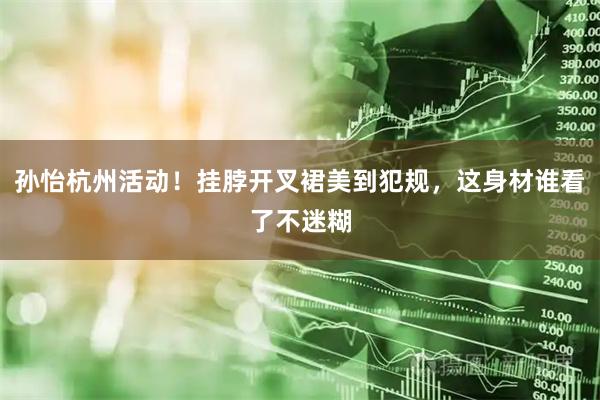 孙怡杭州活动！挂脖开叉裙美到犯规，这身材谁看了不迷糊