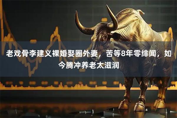 老戏骨李建义裸婚娶圈外妻，苦等8年零绯闻，如今腾冲养老太滋润