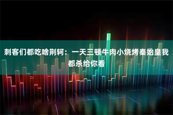 刺客们都吃啥荆轲：一天三顿牛肉小烧烤秦始皇我都杀给你看