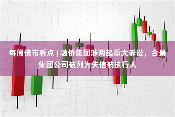 每周债市看点 | 融侨集团涉两起重大诉讼，合景集团公司被列为失信被执行人
