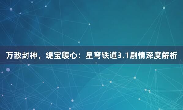 万敌封神，缇宝暖心：星穹铁道3.1剧情深度解析