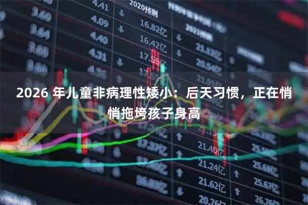 2026 年儿童非病理性矮小：后天习惯，正在悄悄拖垮孩子身高
