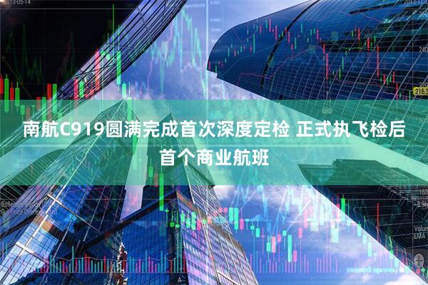 南航C919圆满完成首次深度定检 正式执飞检后首个商业航班