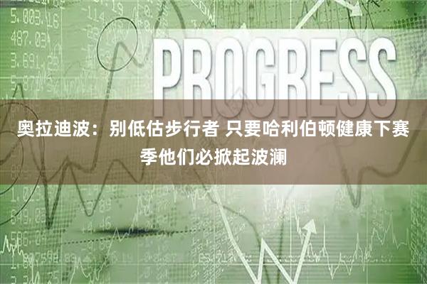 奥拉迪波：别低估步行者 只要哈利伯顿健康下赛季他们必掀起波澜