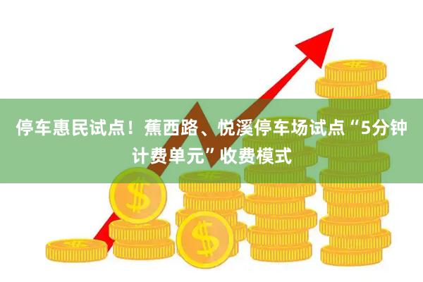 停车惠民试点！蕉西路、悦溪停车场试点“5分钟计费单元”收费模式