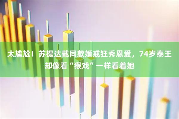 太尴尬！苏提达戴同款婚戒狂秀恩爱，74岁泰王却像看“猴戏”一样看着她