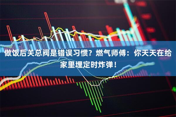 做饭后关总阀是错误习惯？燃气师傅：你天天在给家里埋定时炸弹！