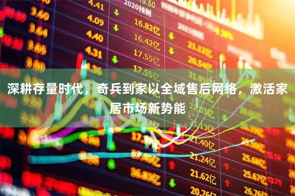 深耕存量时代，奇兵到家以全域售后网络，激活家居市场新势能