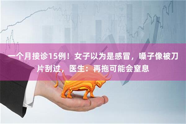 一个月接诊15例！女子以为是感冒，嗓子像被刀片刮过，医生：再拖可能会窒息