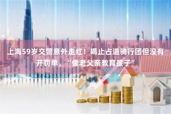 上海59岁交警意外走红！喝止占道骑行团但没有开罚单，“像老父亲教育孩子”