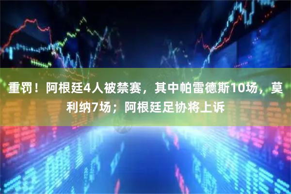 重罚！阿根廷4人被禁赛，其中帕雷德斯10场，莫利纳7场；阿根廷足协将上诉