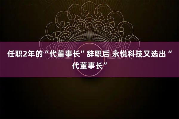 任职2年的“代董事长”辞职后 永悦科技又选出“代董事长”